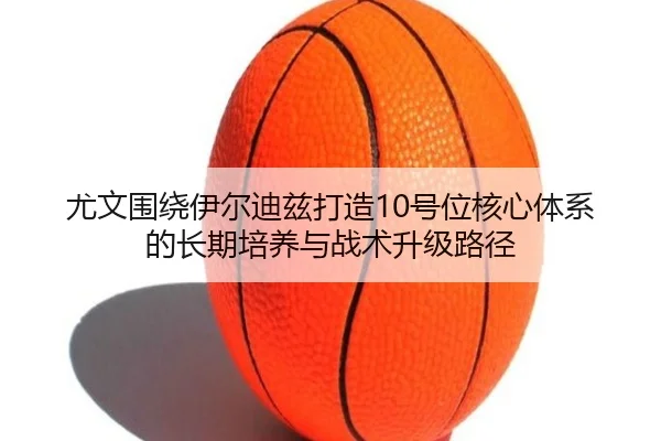 尤文围绕伊尔迪兹打造10号位核心体系的长期培养与战术升级路径