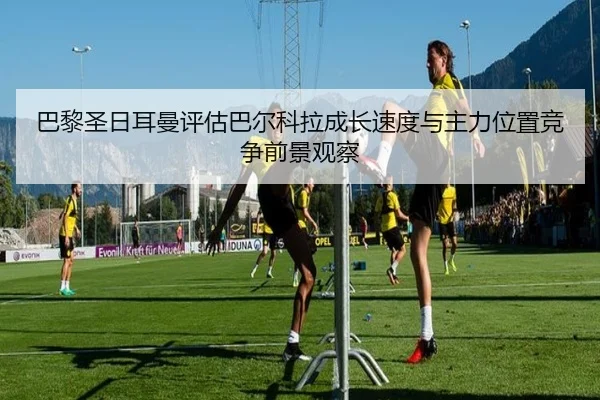 巴黎圣日耳曼评估巴尔科拉成长速度与主力位置竞争前景观察