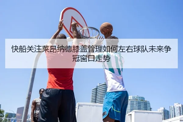快船关注莱昂纳德膝盖管理如何左右球队未来争冠窗口走势