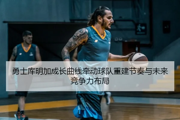 勇士库明加成长曲线牵动球队重建节奏与未来竞争力布局