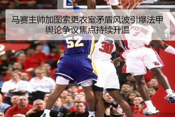 马赛主帅加图索更衣室矛盾风波引爆法甲舆论争议焦点持续升温