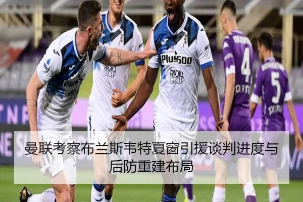 曼联考察布兰斯韦特夏窗引援谈判进度与后防重建布局 - kaiyun